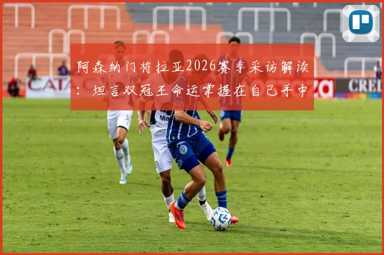 阿森纳门将拉亚2026赛季采访解读:坦言双冠王命运掌握在自己手中,赛后先享受再专注备战西汉姆联关键战