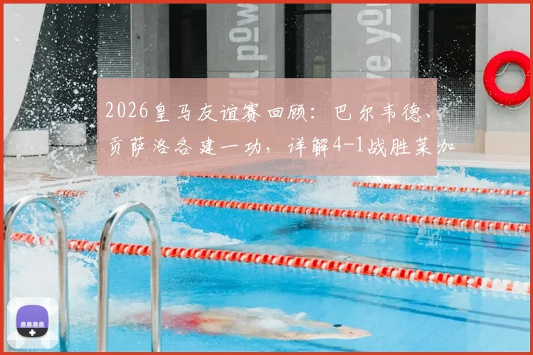 2026皇马友谊赛回顾:巴尔韦德、贡萨洛各建一功,详解4-1战胜莱加内斯全过程及战术亮点