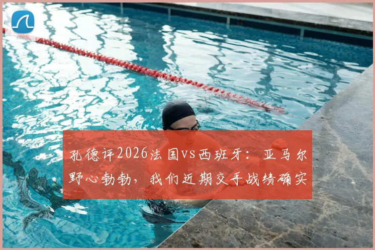 孔德评2026法国vs西班牙：亚马尔野心勃勃，我们近期交手战绩确实处于下风