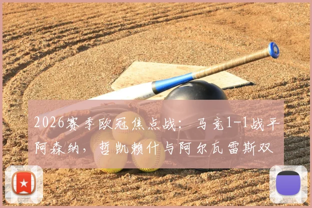 2026赛季欧冠焦点战：马竞1-1战平阿森纳，哲凯赖什与阿尔瓦雷斯双双点射建功，赛后复盘与技术统计一览