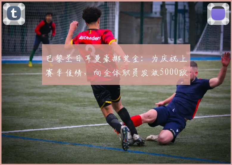巴黎圣日耳曼豪掷奖金:为庆祝上赛季佳绩,向全体职员发放5000欧元奖励,队报披露内情