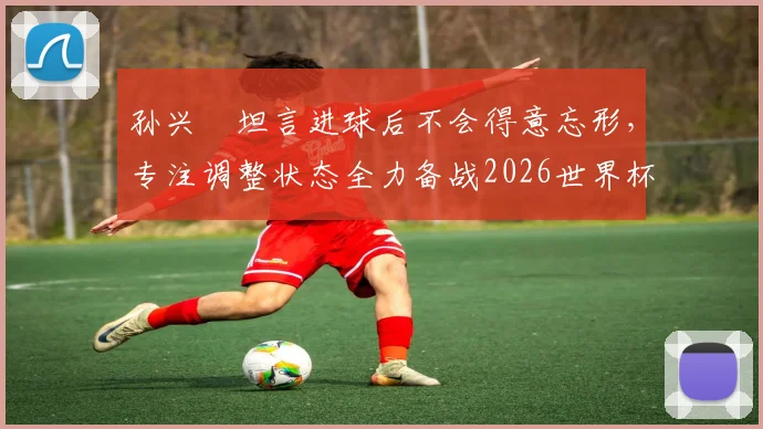 孙兴慜坦言进球后不会得意忘形，专注调整状态全力备战2026世界杯，队长责任与心态是关键