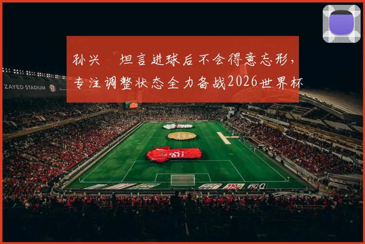 孙兴慜坦言进球后不会得意忘形,专注调整状态全力备战2026世界杯,队长责任与心态是关键