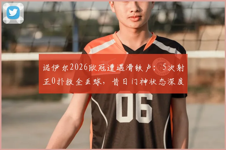 诺伊尔2026欧冠遭遇滑铁卢:5次射正0扑救全丢球,昔日门神状态深度分析