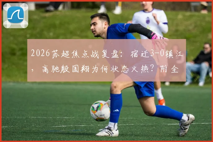 2026苏超焦点战复盘：宿迁3-0镇江，高驰殷国翔为何状态火热？附全场战术解析与积分榜形势