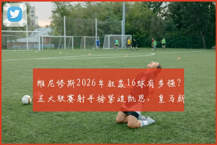 维尼修斯2026年狂轰16球有多强?五大联赛射手榜紧追凯恩,皇马新王数据全面解析