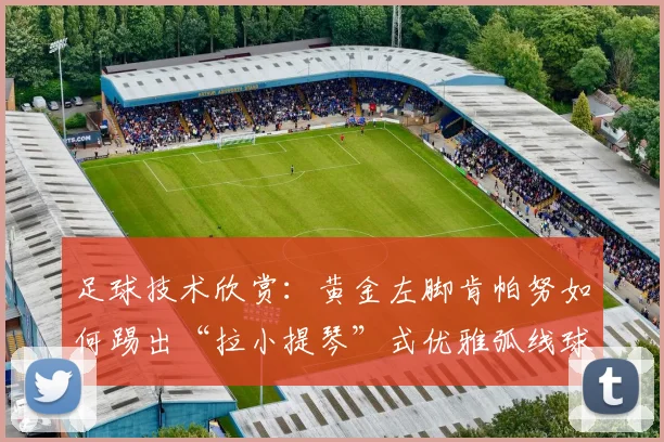 足球技术欣赏：黄金左脚肯帕努如何踢出“拉小提琴”式优雅弧线球（附2026经典进球动图分析）