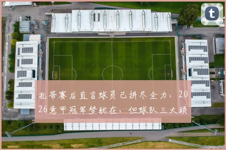 孔蒂赛后直言球员已拼尽全力,2026意甲冠军梦犹在,但球队三大顽疾亟需解决
