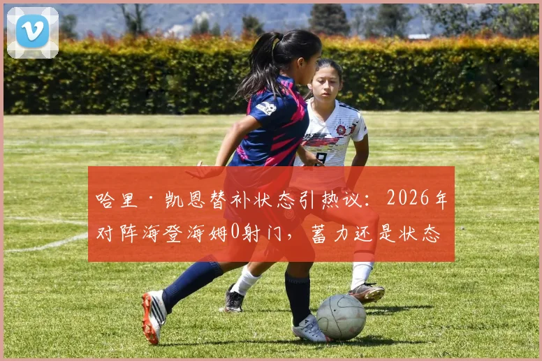 哈里·凯恩替补状态引热议:2026年对阵海登海姆0射门,蓄力还是状态低迷?数据深度解读