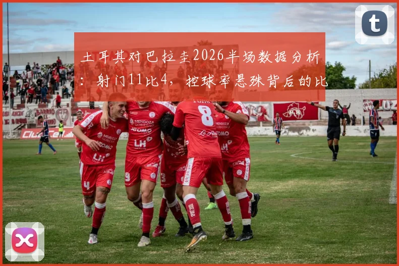 土耳其对巴拉圭2026半场数据分析：射门11比4，控球率悬殊背后的比赛细节解读