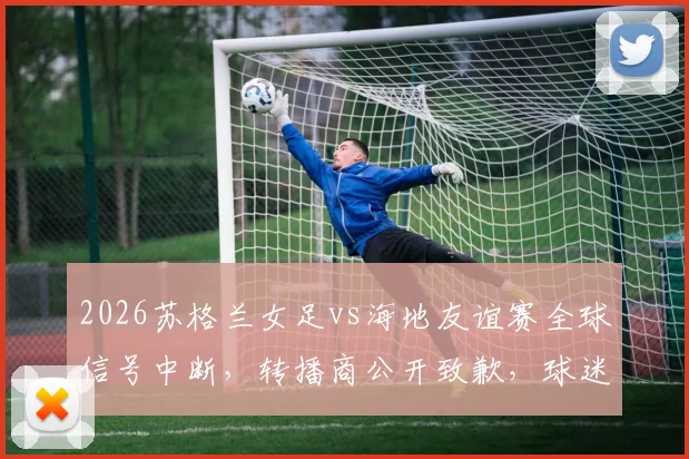 2026苏格兰女足vs海地友谊赛全球信号中断,转播商公开致歉,球迷应对指南与最新进展