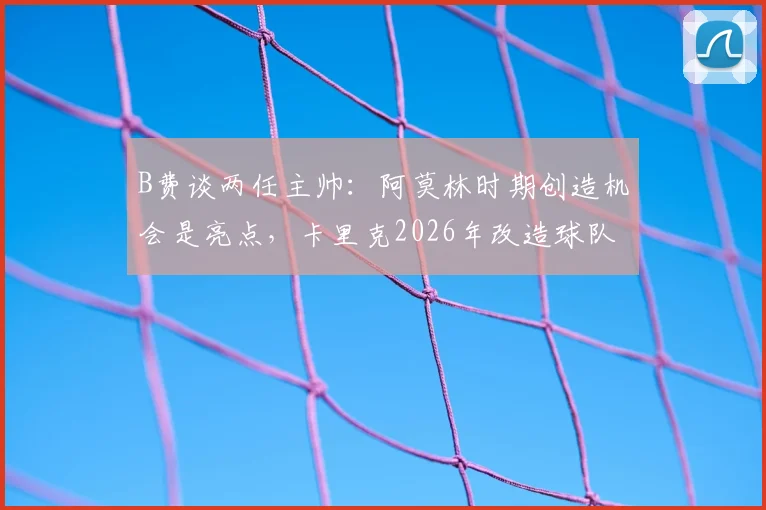 B费谈两任主帅:阿莫林时期创造机会是亮点,卡里克2026年改造球队能力获认可,风格差异深度解析