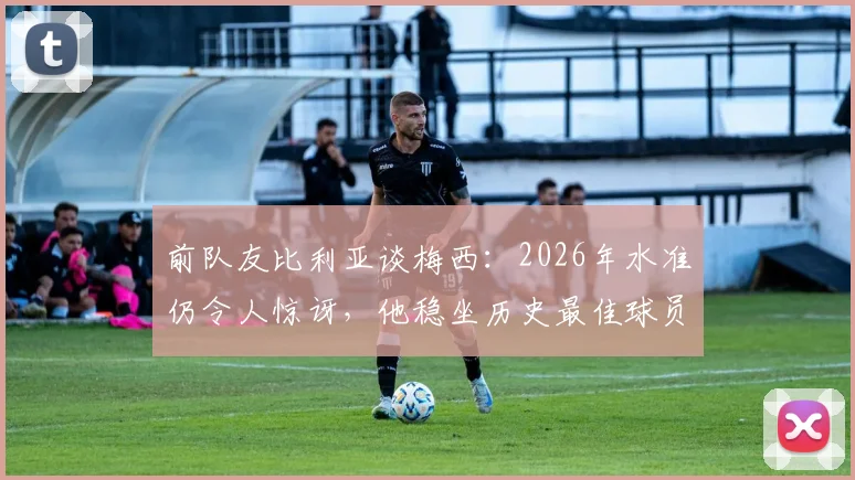 前队友比利亚谈梅西:2026年水准仍令人惊讶,他稳坐历史最佳球员宝座无争议