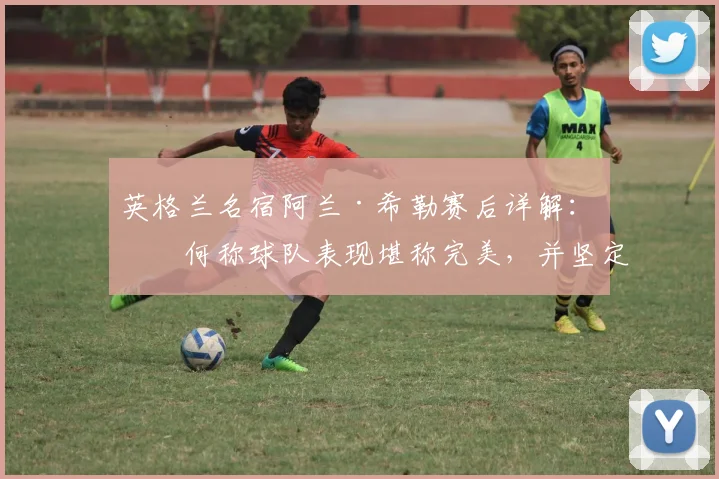 英格兰名宿阿兰·希勒赛后详解:为何称球队表现堪称完美,并坚定看好其2026发展潜力