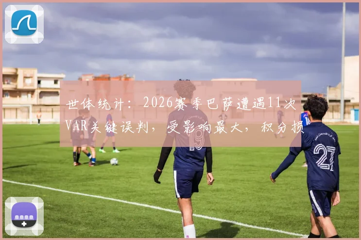 世体统计:2026赛季巴萨遭遇11次VAR关键误判,受影响最大,积分损失严重?