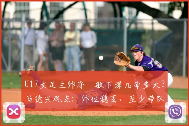 U17女足主帅浮嶋敏下课几率多大?马德兴观点:帅位稳固,至少带队打完2026世界杯