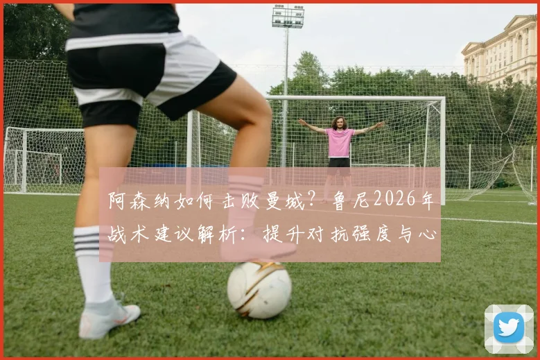 阿森纳如何击败曼城?鲁尼2026年战术建议解析:提升对抗强度与心理博弈是关键
